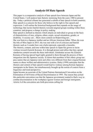 Analysis Of Hate Speech
This paper is a comparative analysis of hate speech laws between Japan and the
United States. I will analyze hate rhetoric stemming from the years 1980 to present
day. Today s political climate has generated a rebirth of hate speech in both countries.
Hate speech is a concern for those who believe in the right to free speech and
expression. I will outline the historical background that expands on the usage of
technology that incites hateful rhetoric towards targeted groups residing within these
countries, and propose a change in policy making.
Hate speech is defined as rhetoric which attacks an individual or group on the basis
of characteristics of race, religion, ethnic origin, sexual orientation, gender, or
disability. A society can... Show more content on Helpwriting.net ...
She was born to a Japanese mother and an African American father. When she won
the title of Miss Japan in 2015, she was met with a lot of criticism and hateful
rhetoric such as I wonder how can a hafu represent, especially a kuronbo.
The rhetoric, content, and tone within hate speech in Japan has grown to incite
violence toward Zainichi Koreans. It is through protest and rallies that they spread
slanderous content towards the these individuals. Zaitokukai accuse the Zainichi
Koreans of having special legal rights granted to them through the process of their
integration into the Japanese society. It claims that members of this ethnic group use
pass names that are Japanese style and often very different from their original Korean
names to abuse welfare and administrative systems. Haley (1998) anticipate that the
rhetoric and content of hate speech would lead to violence among Korean Japanese
immigrants in the future, but simultaneously brought up the notion of context from a
linguistics and tonal perspective.
Japan became an associate of the United Nations International Convention on the
Elimination of All Forms of Racial Discrimination in 1995. The reason they joined
this particular convention was that the Japanese government wanted to find a way to
combat discrimination in the workplace against women and foreign immigrants.
Article 4 of the convention sets forth provisions calling for
 