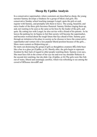 Sheep By Updike Analysis
In a conservative supermarket, where customers are described as sheep, the young
narrator Sammy develops a fondness for a group of bikini clad girls. His
conservative Sunday school teaching manager Lengel, spots the girls at cash
register with Sammy, and promptly tells them to leave. The young, beautiful, and
naive leader of the three girls becomes flustered. Sammy finishes ringing them up,
and, not wanting to be seen as the same as his boss by the leader of the girls, and
quits. By cutting ties with Lengel, he also cut ties with a friend of his parents. As he
leaves the parking lot, he begins to feel that society will become the supermarket,
and becomes worried about the tough future that lays ahead of him. Sammy goes
through an initiation to his place in society as he chooses to leave the conservative
supermarket and venture into a less popular liberal position because of the girls....
Show more content on Helpwriting.net ...
He starts out dismissing the group of girls as thoughtless creatures ВЁa little buzz
like a bee in a glass jar (Updike, p.16). Shortly after, the girls begin to represent
freedom by their lack of regard to other people watching them. Sammy even says,
She must have felt in the corner of her eye me and over my shoulder Stokesie in
the second slot watching, but she didn t tip. (Updike, p.16) The girls were like fish
out of water, liberal and seemingly carefree, which was refreshing to see among the
crowd of ВЁhouse slavesВЁ and
 