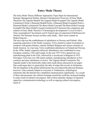 Entry Mode Theory
The Entry Mode Theory Different Approaches Topic Paper for International
Strategic Management Outline Abstract3 Introduction3 Overview of Entry Mode
Theories4 The Uppsala Model4 The Uppsala Model Example4 The Uppsala Model
Limitations5 Porter s Diamond Model6 Porter s Diamond Model Example6 Porter s
Diamond Model Limitations8 The Born Global Concept8 The Born Global Concept
Example9 The Born Global Concept Limitations10 Conclusion the comparison and
relation of Entry Mode Theories11 Chronological development11 Level of risk12
Time consumption13 Investment cost14 Typical type of corporation14 References16
Abstract The literature focuses on three entry mode... Show more content on
Helpwriting.net ...
The next step was the establishment of subsidiaries in Norway and Finland. After
acquiring experience in the Nordic countries, Volvo started to export its products to
countries with greater distance, namely Holland, Belgium and various countries in
South America. As a last step, Volvo established subsidiaries in Finland and Norway.
In the 1950s, further expansion followed. Subsidiaries were established in most
European countries, USA and Canada. In the year 1973 Volvo opened up a car
manufacturing plant in the USA, followed by a second one in Belgium in 1975.
Nowadays Volvo has over 100 export markets, manufacturing subsidiaries in five
countries and sales subsidiaries in twelve. The Uppsala Model Limitations The
Uppsala model is the historically oldest entry mode theory discussed in our paper.
One could argue that it is particularly the date of origin that reveals its limitations.
The development of the global infrastructure has not reduced the physical distance;
however, it has certainly helped to overcome it. Furthermore, technological
milestones like the Internet have simplified communication significantly. As a result
of these advancements, the cultural exchange around the world has increased leading
to some extent of cultural convergence. Due to these dramatic changes in logistical
capacities, communication technology as well as ongoing cultural convergence,
much of
 