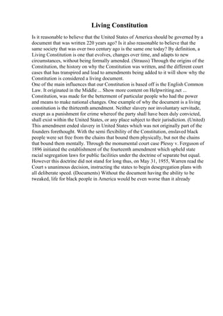 Living Constitution
Is it reasonable to believe that the United States of America should be governed by a
document that was written 220 years ago? Is it also reasonable to believe that the
same society that was over two century ago is the same one today? By definition, a
Living Constitution is one that evolves, changes over time, and adapts to new
circumstances, without being formally amended. (Strauss) Through the origins of the
Constitution, the history on why the Constitution was written, and the different court
cases that has transpired and lead to amendments being added to it will show why the
Constitution is considered a living document.
One of the main influences that our Constitution is based off is the English Common
Law. It originated in the Middle ... Show more content on Helpwriting.net ...
Constitution, was made for the betterment of particular people who had the power
and means to make national changes. One example of why the document is a living
constitution is the thirteenth amendment. Neither slavery nor involuntary servitude,
except as a punishment for crime whereof the party shall have been duly convicted,
shall exist within the United States, or any place subject to their jurisdiction. (United)
This amendment ended slavery in United States which was not originally part of the
founders forethought. With the semi flexibility of the Constitution, enslaved black
people were set free from the chains that bound them physically, but not the chains
that bound them mentally. Through the monumental court case Plessy v. Ferguson of
1896 initiated the establishment of the fourteenth amendment which upheld state
racial segregation laws for public facilities under the doctrine of separate but equal.
However this doctrine did not stand for long thus, on May 31, 1955, Warren read the
Court s unanimous decision, instructing the states to begin desegregation plans with
all deliberate speed. (Documents) Without the document having the ability to be
tweaked, life for black people in America would be even worse than it already
 