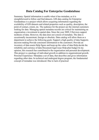 Data Catalog For Enterprise Geodatabase
Summary: Spatial information is usable when it has metadata, as it is
straightforward to follow and find datasets. GIS data catalog for Enterprise
Geodatabase is a project which allows acquiring information regarding the
availability of GIS datasets and related properties such as quality, description, the
point of contact, extent, etc. The audience for the project are the internal customers
looking for data. Managing spatial metadata records are critical for maintaining an
organization s investment in spatial data. Since the year 2009, UServices support
terabytes of data. However, the data does not consist of metadata. The data is
occasionally inconsistent, foreign or obsolete. Data catalog will allow them as a
department to achieve the following goals: Support a high quality of data Supports
decision making Provide consistent information to the customers. Provide an
inventory of data assets Help figure and keep up the value of data Help decide the
reliability and currency of data Document legal issue Help plan budget In my
opinion, this research has contributed to the organization and personal development.
This project is a package of individual growth in addition to organizational growth.
Personal Experience: Metadata a set of data, that describes and gives information
regarding other data. In technical and undergrad degree program, the fundamental
concept of metadata was introduced. Due to lack of practical
 