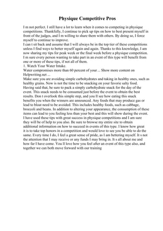 Physique Competitive Pros
I m not perfect. I still have a lot to learn when it comes to competing in physique
competitions. Thankfully, I continue to pick up tips on how to best present myself in
front of the judges, and I m willing to share them with others. By doing so, I force
myself to continue to improve.
I can t sit back and assume that I will always be in the top tier of these competitions
unless I find ways to better myself again and again. Thanks to this knowledge, I am
now sharing my tips for peak week or the final week before a physique competition.
I m sure every person wanting to take part in an event of this type will benefit from
one or more of these tips, if not all of them.
1. Watch Your Water Intake.
Water compromises more than 60 percent of your ... Show more content on
Helpwriting.net ...
Make sure you are avoiding simple carbohydrates and taking in healthy ones, such as
healthy grains. Now is not the time to be snacking on your favorie salty food.
Having said that, be sure to pack a simply carbohydrate snack for the day of the
event. This snack needs to be consumed just before the event to obtain the best
results. Don t overlook this simple step, and you ll see how eating this snack
benefits you when the winners are announced. Any foods that may produce gas or
lead to bloat need to be avoided. This includes healthy foods, such as cabbage,
broccoli and beans. In addition to altering your appearance, the consumption of these
items can lead to you feeling less than your best and this will show during the event.
I have used these tips with great success in physique competitions and I am sure
they will be of help to you also. Be sure to browse my entire site to obtain
additional information on how to succeed in events of this type. I know how great
it is to take top honors in a competition and would love to see you be able to do the
same. Every time I do, I feel a great sense of pride, as I am bettering myself. It s not
the attention that I may receive or any funds I may bring in. It s all about me and
how far I have come. You ll love how you feel after an event of this type also, and
together we can both move forward with our training
 