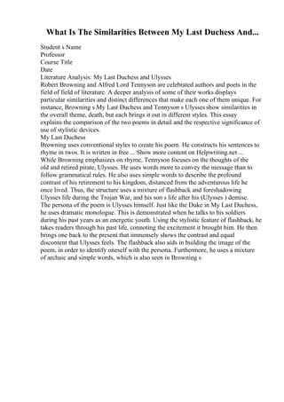 What Is The Similarities Between My Last Duchess And...
Student s Name
Professor
Course Title
Date
Literature Analysis: My Last Duchess and Ulysses
Robert Browning and Alfred Lord Tennyson are celebrated authors and poets in the
field of field of literature. A deeper analysis of some of their works displays
particular similarities and distinct differences that make each one of them unique. For
instance, Browning s My Last Duchess and Tennyson s Ulyssesshow similarities in
the overall theme, death, but each brings it out in different styles. This essay
explains the comparison of the two poems in detail and the respective significance of
use of stylistic devices.
My Last Duchess
Browning uses conventional styles to create his poem. He constructs his sentences to
rhyme in twos. It is written in free ... Show more content on Helpwriting.net ...
While Browning emphasizes on rhyme, Tennyson focuses on the thoughts of the
old and retired pirate, Ulysses. He uses words more to convey the message than to
follow grammatical rules. He also uses simple words to describe the profound
contrast of his retirement to his kingdom, distanced from the adventurous life he
once lived. Thus, the structure uses a mixture of flashback and foreshadowing
Ulysses life during the Trojan War, and his son s life after his (Ulysses ) demise.
The persona of the poem is Ulysses himself. Just like the Duke in My Last Duchess,
he uses dramatic monologue. This is demonstrated when he talks to his soldiers
during his past years as an energetic youth. Using the stylistic feature of flashback, he
takes readers through his past life, connoting the excitement it brought him. He then
brings one back to the present that immensely shows the contrast and equal
discontent that Ulysses feels. The flashback also aids in building the image of the
poem, in order to identify oneself with the persona. Furthermore, he uses a mixture
of archaic and simple words, which is also seen in Browning s
 