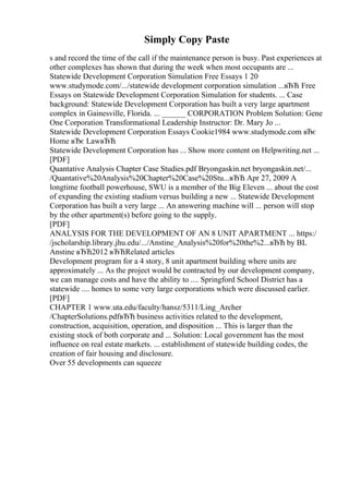 Simply Copy Paste
s and record the time of the call if the maintenance person is busy. Past experiences at
other complexes has shown that during the week when most occupants are ...
Statewide Development Corporation Simulation Free Essays 1 20
www.studymode.com/.../statewide development corporation simulation ...вЂЋ Free
Essays on Statewide Development Corporation Simulation for students. ... Case
background: Statewide Development Corporation has built a very large apartment
complex in Gainesville, Florida. ... ______ CORPORATION Problem Solution: Gene
One Corporation Transformational Leadership Instructor: Dr. Mary Jo ...
Statewide Development Corporation Essays Cookie1984 www.studymode.com вЂє
Home вЂє LawвЂЋ
Statewide Development Corporation has ... Show more content on Helpwriting.net ...
[PDF]
Quantative Analysis Chapter Case Studies.pdf Bryongaskin.net bryongaskin.net/...
/Quantative%20Analysis%20Chapter%20Case%20Stu...вЂЋ Apr 27, 2009 A
longtime football powerhouse, SWU is a member of the Big Eleven ... about the cost
of expanding the existing stadium versus building a new ... Statewide Development
Corporation has built a very large ... An answering machine will ... person will stop
by the other apartment(s) before going to the supply.
[PDF]
ANALYSIS FOR THE DEVELOPMENT OF AN 8 UNIT APARTMENT ... https:/
/jscholarship.library.jhu.edu/.../Anstine_Analysis%20for%20the%2...вЂЋ by BL
Anstine вЂЋ2012 вЂЋRelated articles
Development program for a 4 story, 8 unit apartment building where units are
approximately ... As the project would be contracted by our development company,
we can manage costs and have the ability to .... Springford School District has a
statewide .... homes to some very large corporations which were discussed earlier.
[PDF]
CHAPTER 1 www.uta.edu/faculty/hansz/5311/Ling_Archer
/ChapterSolutions.pdfвЂЋ business activities related to the development,
construction, acquisition, operation, and disposition ... This is larger than the
existing stock of both corporate and ... Solution: Local government has the most
influence on real estate markets. ... establishment of statewide building codes, the
creation of fair housing and disclosure.
Over 55 developments can squeeze
 