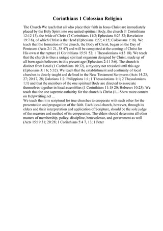 Corinthians 1 Colossian Religion
The Church We teach that all who place their faith in Jesus Christ are immediately
placed by the Holy Spirit into one united spiritual Body, the church (1 Corinthians
12:12 13), the bride of Christ (2 Corinthians 11:2; Ephesians 5:23 32; Revelation
19:7 8), of which Christ is the Head (Ephesians 1:22; 4:15; Colossians 1:18). We
teach that the formation of the church, the Body of Christ, began on the Day of
Pentecost (Acts 2:1 21, 38 47) and will be completed at the coming of Christ for
His own at the rapture (1 Corinthians 15:51 52; 1 Thessalonians 4:13 18). We teach
that the church is thus a unique spiritual organism designed by Christ, made up of
all born again believers in this present age (Ephesians 2:11 3:6). The church is
distinct from Israel (1 Corinthians 10:32), a mystery not revealed until this age
(Ephesians 3:1 6; 5:32). We teach that the establishment and continuity of local
churches is clearly taught and defined in the New Testament Scriptures (Acts 14:23,
27; 20:17, 28; Galatians 1:2; Philippians 1:1; 1 Thessalonians 1:1; 2 Thessalonians
1:1) and that the members of the one spiritual Body are directed to associate
themselves together in local assemblies (1 Corinthians 11:18 20; Hebrews 10:25). We
teach that the one supreme authority for the church is Christ (1... Show more content
on Helpwriting.net ...
We teach that it is scriptural for true churches to cooperate with each other for the
presentation and propagation of the faith. Each local church, however, through its
elders and their interpretation and application of Scripture, should be the sole judge
of the measure and method of its cooperation. The elders should determine all other
matters of membership, policy, discipline, benevolence, and government as well
(Acts 15:19 31; 20:28; 1 Corinthians 5:4 7, 13; 1 Peter
 