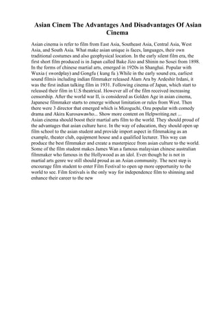 Asian Cinem The Advantages And Disadvantages Of Asian
Cinema
Asian cinema is refer to film from East Asia, Southeast Asia, Central Asia, West
Asia, and South Asia. What make asian unique is faces, languages, their own
traditional costumes and also geophysical location. In the early silent film era, the
first short film produced is in Japan called Bake Jizo and Shinin no Sosei from 1898.
In the forms of chinese martial arts, emerged in 1920s in Shanghai. Popular with
Wuxia ( swordplay) and Gongfu ( kung fu ).While in the early sound era, earliest
sound filmis including indian filmmaker released Alam Ara by Ardeshir Irdani, it
was the first indian talking film in 1931. Following cinema of Japan, which start to
released their film in U.S theatrical. However all of the film received increasing
censorship. After the world war II, is considered as Golden Age in asian cinema,
Japanese filmmaker starts to emerge without limitation or rules from West. Then
there were 3 director that emerged which is Mizoguchi, Ozu popular with comedy
drama and Akira Kurosawawho... Show more content on Helpwriting.net ...
Asian cinema should boost their martial arts film to the world. They should proud of
the advantages that asian culture have. In the way of education, they should open up
film school to the asian student and provide import aspect in filmmaking as an
example, theater club, equipment house and a qualified lecturer. This way can
produce the best filmmaker and create a masterpiece from asian culture to the world.
Some of the film student makes James Wan a famous malaysian chinese australian
filmmaker who famous in the Hollywood as an idol. Even though he is not in
martial arts genre we still should proud as an Asian community. The next step is
encourage film student to enter Film Festival to open up more opportunity to the
world to see. Film festivals is the only way for independence film to shinning and
enhance their career to the new
 