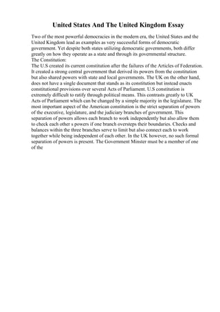 United States And The United Kingdom Essay
Two of the most powerful democracies in the modern era, the United States and the
United Kingdom lead as examples as very successful forms of democratic
government. Yet despite both states utilizing democratic governments, both differ
greatly on how they operate as a state and through its governmental structure.
The Constitution:
The U.S created its current constitution after the failures of the Articles of Federation.
It created a strong central government that derived its powers from the constitution
but also shared powers with state and local governments. The UK on the other hand,
does not have a single document that stands as its constitution but instead enacts
constitutional provisions over several Acts of Parliament. U.S constitution is
extremely difficult to ratify through political means. This contrasts greatly to UK
Acts of Parliament which can be changed by a simple majority in the legislature. The
most important aspect of the American constitution is the strict separation of powers
of the executive, legislature, and the judiciary branches of government. This
separation of powers allows each branch to work independently but also allow them
to check each other s powers if one branch oversteps their boundaries. Checks and
balances within the three branches serve to limit but also connect each to work
together while being independent of each other. In the UK however, no such formal
separation of powers is present. The Government Minster must be a member of one
of the
 