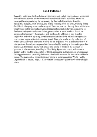 Food Pollution
Recently, water and food pollution are the important global concern in environmental
protection and human health due to their numerous harmful activities. There are
many pollutants producing by human day by day including nitrate, fluoride,
pesticides, mercury, lead, arsenic, and nitrite resulting from oil spills, burning of the
fossil fuels, dumping waste and sewage of factories, and etc. Among them, nitrite was
widely used in the food industry, pharmaceutical and agriculture as an additive in
foods due to improve color and flavor, preservative in meat products due to its
antimicrobial property, therapeutics and fertilizer. In addition, it was found in
vegetables and water by using the nitrate fertilizers and from natural nitrogencycle
process as a major active intermediate ion of this cycle producing by reduction of
nitrate or oxidation of ammonia. Nitrate has an important role in the formation of N
nitrosamines, hazardous compounds to human health, leading to be carcinogens. For
example, nitrite reacts easily with amide and amine of foods in the stomach to
generate N nitrosamines, resulting in Blue Baby Syndrome, bowel and stomach
cancer, and/or bind to hemoglobin of blood, producing methemoglobin who reduces
the oxygentransport capability in human blood which causes the leukemia and brain
tumor. The permissible concentration of nitrite in water according World Health
Organization is about 3 mg L 1 1. Therefore, the accurate quantitative monitoring of
nitrite
 