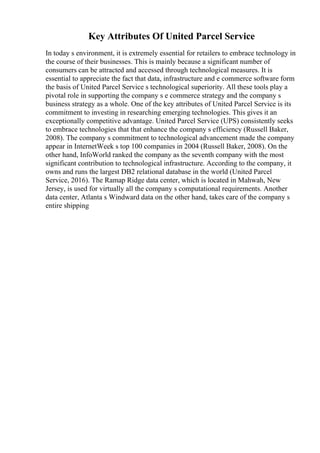 Key Attributes Of United Parcel Service
In today s environment, it is extremely essential for retailers to embrace technology in
the course of their businesses. This is mainly because a significant number of
consumers can be attracted and accessed through technological measures. It is
essential to appreciate the fact that data, infrastructure and e commerce software form
the basis of United Parcel Service s technological superiority. All these tools play a
pivotal role in supporting the company s e commerce strategy and the company s
business strategy as a whole. One of the key attributes of United Parcel Service is its
commitment to investing in researching emerging technologies. This gives it an
exceptionally competitive advantage. United Parcel Service (UPS) consistently seeks
to embrace technologies that that enhance the company s efficiency (Russell Baker,
2008). The company s commitment to technological advancement made the company
appear in InternetWeek s top 100 companies in 2004 (Russell Baker, 2008). On the
other hand, InfoWorld ranked the company as the seventh company with the most
significant contribution to technological infrastructure. According to the company, it
owns and runs the largest DB2 relational database in the world (United Parcel
Service, 2016). The Ramap Ridge data center, which is located in Mahwah, New
Jersey, is used for virtually all the company s computational requirements. Another
data center, Atlanta s Windward data on the other hand, takes care of the company s
entire shipping
 