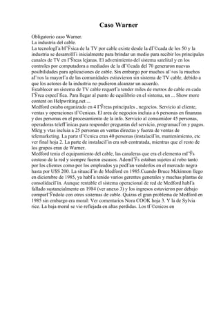 Caso Warner
Obligatorio caso Warner.
La industria del cable.
La tecnologГa bГЎsica de la TV por cable existe desde la dГ©cada de los 50 y la
industria se desarrollГі inicialmente para brindar un medio para recibir los principales
canales de TV en ГЎreas lejanas. El advenimiento del sistema satelital y en los
controles por computadora a mediados de la dГ©cada del 70 generaron nuevas
posibilidades para aplicaciones de cable. Sin embargo por muchos aГ±os la muchos
aГ±os la mayorГa de las comunidades estiuvieron sin sistema de TV cable, debido a
que los actores de la industria no pudieron alcanzar un acuerdo.
Establecer un sistema de TV cable requerГa tender miles de metros de cable en cada
ГЎrea especГfica. Para llegar al punto de equilibrio en el sistema, un ... Show more
content on Helpwriting.net ...
Medford estaba organizado en 4 ГЎreas principales , negocios. Servicio al cliente,
ventas y operaciones tГ©cnicas. El area de negocios incluia a 6 personas en finanzas
y dos personas en el procesamiento de la info. Servicio al consumidor 45 personas,
operadoras telefГіnicas para responder preguntas del servicio, programacГon y pagos.
Mktg y vtas incluia a 25 personas en ventas directas y fuerza de ventas de
telemarketing. La parte tГ©cnica eran 40 personas (instalaciГіn, mantenimiento, etc
ver final hoja 2. La parte de instalaciГіn era sub contratada, mientras que el resto de
los grupos eran de Warner.
Medford tenia el equipamiento del cable, las canaleras que era el elemento mГЎs
costoso de la red y siempre fueron escasos. AdemГЎs estaban sujetos al robo tanto
por los clientes como por los empleados ya podГan venderlos en el mercado negro
hasta por U$S 200. La situaciГіn de Medford en 1985.Cuando Bruce Mckinnon llego
en diciembre de 1985, ya habГa tenido varios gerentes generales y muchas plantas de
consolidaciГіn. Aunque rentable el sistema operacional de red de Medford habГa
fallado sustancialmente en 1984 (ver anexo 3) y los ingresos estuvieron por debajo
comparГЎndolo con otros sistemas de cable. Quizas el gran problema de Medford en
1985 sin embargo era moral: Ver comentarios Nora COOK hoja 3. Y la de Sylvia
rice. La baja moral se vio reflejada en altas perdidas. Los tГ©cnicos en
 