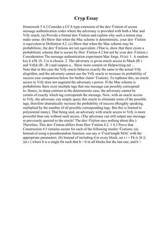 Cryp Essay
Homework 5 4.2 Consider a CCA type extension of the deп¬Ѓnition of secure
message authentication codes where the adversary is provided with both a Mac and
Vrfy oracle. (a) Provide a formal deп¬Ѓnition and explain why such a notion may
make sense. (b) Show that when the Mac scheme is deterministic, your deп¬Ѓnition
is equivalent to Definition 4.2. (c) Show that when the Mac scheme may be
probabilistic, the deп¬Ѓnitions are not equivalent. (That is, show that there exists a
probabilistic scheme that is secure by Deп¬Ѓnition 4.2 but not by your deп¬Ѓnition.)
Consideration The message authentication experiment Mac forge, О (n): 1. A random
key k в†ђ {0, 1}n is chosen. 2. The adversary is given oracle access to Mack (В·)
and Vrfyk (В·, В·) and outputs a... Show more content on Helpwriting.net ...
Note that in this case the Vrfy oracle behaves exactly the same to the actual Vrfy
alogrithm, and the adversary cannot use the Vrfy oracle to increase its probability of
success (see comparison below for further clariп¬Ѓcation). To rephrase this, an oracle
access to Vrfy does not augment the adversary s power. If the Mac scheme is
probabilistic there exist muiltple tags that one message can possibly correspond
to. Hence, in sharp contrast to the deterministic case, the adversary cannot be
certain of exactly which tag corresponds the message. Now, with an oracle access
to Vrfy, the adversary can simply query this oracle to eliminate some of the possible
tags, therefore dramatically increase the probability of success (Roughly speaking,
multiplied by the number of all possible corresponding tags. But this is limited to
polynomial many). That being said, an adversary with oracle access to Vrfy is more
powerful than one without such access. (The adversary can still output any message
m previously queried to the oracle! The deп¬Ѓnition says nothing about this.)
Therefore, This deп¬Ѓnition differs from Deп¬Ѓnition 4.2. 1 4.3 Prove that
Construction 4.5 remains secure for each of the following modiп¬Ѓcations: (a)
Instead of using a pseudorandom function, use any п¬Ѓxed length MAC with the
appropriate parameters. (b) Instead of including d in every block, set t i = Fk (r ||b ||i
||m i ) where b is a single bit such that b = 0 in all blocks but the last one, and b =
 