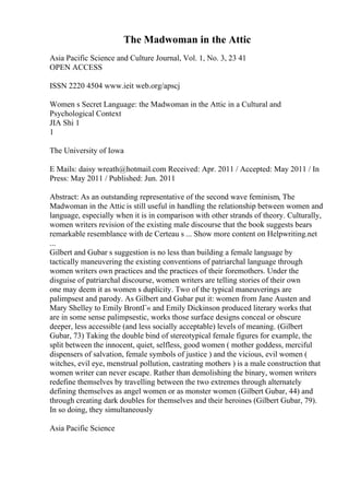 The Madwoman in the Attic
Asia Pacific Science and Culture Journal, Vol. 1, No. 3, 23 41
OPEN ACCESS
ISSN 2220 4504 www.ieit web.org/apscj
Women s Secret Language: the Madwoman in the Attic in a Cultural and
Psychological Context
JIA Shi 1
1
The University of Iowa
E Mails: daisy wreath@hotmail.com Received: Apr. 2011 / Accepted: May 2011 / In
Press: May 2011 / Published: Jun. 2011
Abstract: As an outstanding representative of the second wave feminism, The
Madwoman in the Attic is still useful in handling the relationship between women and
language, especially when it is in comparison with other strands of theory. Culturally,
women writers revision of the existing male discourse that the book suggests bears
remarkable resemblance with de Certeau s ... Show more content on Helpwriting.net
...
Gilbert and Gubar s suggestion is no less than building a female language by
tactically maneuvering the existing conventions of patriarchal language through
women writers own practices and the practices of their foremothers. Under the
disguise of patriarchal discourse, women writers are telling stories of their own
one may deem it as women s duplicity. Two of the typical maneuverings are
palimpsest and parody. As Gilbert and Gubar put it: women from Jane Austen and
Mary Shelley to Emily BrontГ« and Emily Dickinson produced literary works that
are in some sense palimpsestic, works those surface designs conceal or obscure
deeper, less accessible (and less socially acceptable) levels of meaning. (Gilbert
Gubar, 73) Taking the double bind of stereotypical female figures for example, the
split between the innocent, quiet, selfless, good women ( mother goddess, merciful
dispensers of salvation, female symbols of justice ) and the vicious, evil women (
witches, evil eye, menstrual pollution, castrating mothers ) is a male construction that
women writer can never escape. Rather than demolishing the binary, women writers
redefine themselves by travelling between the two extremes through alternately
defining themselves as angel women or as monster women (Gilbert Gubar, 44) and
through creating dark doubles for themselves and their heroines (Gilbert Gubar, 79).
In so doing, they simultaneously
Asia Pacific Science
 