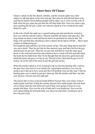 Short Story Of Chaser
Chaser s attack on the the church, nobality, and the woman rights was a bad
subject to talk bad about in his time and age. But when he did talk bad about it he
said that he heard it from diffrent people and he didn t say it. First was the wife of
bath when the guy rapes the girl then the old lady helps him. Next was when a guy
does anything for the girl. Lastly was when he asked us if we would do the same
thing for a girl.
In the wife of bath the night see s a good looking girl and said that he wanted to
have sex with her and she said no. Then he said that she had to and rapes her. The
king found out about it and said that he had to be punished for what he did. The
kings wife said that they should give him a chance but he had to tell her ... Show more
content on Helpwriting.net ...
He bought her gift and blow all of his money on her. The only thing that he had left
was was a hawk. Then the girl that he like married a guy and had a kid but the guy
died because he got sick. Then her son got sick and then he want the other guys
hawk so she went and seen him and wanted to have a meal with him and talk about
the hawk but he didnt know that. So he thought that she desived a good meal and
killed the hawk and gave it to her to eat. The kid of hers died and she got a lot of
money. So at the end of the story he got the girl and money.
When the teacher asked us if we would give up our favorite hunting rifle i said no.
the gun i have has been in ower family for 3 generation and there is no way im
going to give that up to have some girl that will probely treat me like crap. I like my
hunting guns way to much to just give them up. But the teacher said that i say that
now because i havent meet the right girl.
The poems that we have read are kinda diffrent because they were many wrote to
make people look bad. It help the country because they made people start ask them
selves about what the truly belived in and if they were going to listen to every
people told them. First was the wife of bath and it was kinda true. Next was the
story about killing the bird.and lastly was about me and what i would give up to
have the girl of my
 