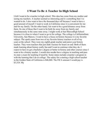 I Want To Be A Teacher In High School
I.Job I want to be a teacher in high school. This idea has come from my mother and
seeing my teachers. A teacher seemed so interesting and it s something that I ve
wanted to do. I also want to have the thousand days off because I want to have a
good amount of myself. I want to work in California since it is convenient for me
and for my family. On the other hand, I do want to be a good distance away from
them. Its one of those that I want to be both far away from my family and
simultaneously in the same state away. I might work at San MarcosHigh School
because it is close to where I want to go to for college. The college is CaliforniaState
University, San Marcos. I want to have a focus on history because it is my favorite
subject. The spark came from two of my favorite history teachers in all of my
years at the school. They were my eighth grade teacher and junior year history
teacher. They were teachers that just didn t lecture for hours on end. Both of them
made learning about history really fun and I want to continue what they do. I
expect to have to get a bachelor s degree or better in history and other courses since I
want to be a history teacher. I would also needto have a degree in teaching and pass
its state s exam for teaching if need be. Some states include a teacher s program in
with the learning that I do at college. The salary for a starting a high school teacher
in the Golden State of California is $46,060. The FICA amount I would pay is
$3,524. My
 