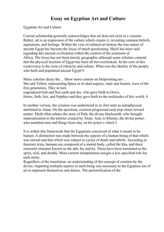 Essay on Egyptian Art and Culture
Egyptian Art and Culture
Current scholarship generally acknowledges that art does not exist in a vacuum.
Rather, art is an expression of the culture which creates it, revealing common beliefs,
aspirations, and feelings. Within the vein of cultural art history the true nature of
ancient Egypt has become the focus of much questioning. Much has been said
regarding this ancient civilization within the context of the continent of
Africa. The focus has not been merely geographic although some scholars contend
that the physical location of Egypt has been all but overlooked. At the core of this
controversy is the issue of ethnicity and culture. What was the identity of the people
who built and populated ancient Egypt?1
Many scholars decry the ... Show more content on Helpwriting.net ...
Shu and Tefnut, representing Space in its dual aspects, male and female, were of the
first generation. They in turn
engendered Geb and Nut earth and sky, who gave birth to Osiris,
Horus, Seth, Isis, and Nepthys and they gave birth to the multitudes of this world. 4
In another version, the creation was understood in its first state as metaphysical,
attributed to Atum. On the spectrum, creation progressed each step closer toward
matter. Myth often relates the story of Ptah, the divine blacksmith, who brought
materialization to the entities created by Atum. And, to Khnum, the divine potter,
who modeled men and things from clay on his potter s wheel.5
It is within this framework that the Egyptians conceived of what it meant to be
human. A distinction was made between the aspects of a human being of that which
was eternal and that which was subject to cycles of death and rebirth. According to
funerary texts, humans are composed of a mortal body, called the kha, and three
immortal elements known as the akh, ba, and ka. These have been translated as the
spirit, soul, and double. More current interpretation assigns a less specified role for
each entity.
Regardless of the translation, an understanding of the concept of creation by the
divine, imparting multiple aspects to each being was necessary to the Egyptian use of
art to represent themselves and deities. The personification of the
 
