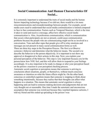 Social Communication And Human Characteristics Of
Social...
It is extremely important to understand the traits of social media and the human
factors impacting technology because if we did not, there would be a lot more
miscommunications and misunderstandings between people. For example, social
media users need to understand that social media communication is limited compared
to face to face communication. Factors such as Temporal Structure, which is the time
it takes to send and receive a message, affect how effective social media
communication is. Also, Asynchronous communication, which is communication
that occurs when participants are not co present, could cause communication
problems because the people who are communicating might not be as involved in a
conversation. Tone and other signs that people give off to relay emotions and
messages are not present in many social communication forms as well.
There are three key steps in the Perception Process. The first is to Observe
someone s behavior and determine what the behavior means. The second is to
describe the behavior to the person objectively. It is important to not show any
approval or disapproval to their actions in this step. Next, you explain your
personal perception of the behavior. This step is very important because you let the
person know how YOU feel, and this will allow them to respond to your feelings
accordingly. It is also important to be ready to change or alter your perception based
on the person s reaction to your perception checking process.
Automatic social cognition or perception means that someone is arriving to
conclusions about situations, people, or themselves, without much conscious
awareness or intention on what the future effects might be. On the other hand,
conscious or controlled cognition means that someone is stopping to think about
something intentionally, because they realise that their thoughts can affect what
happens in a situation. This means that automatic social cognition is always
happening and can lead to someone making decisions and judgements that are not
very thought out or reasonable. One time I made the automatic and unconscious
assumption that someone was weird just because they watched Japanese cartoons, I
told my friend and this ended up spreading to the person I was
 