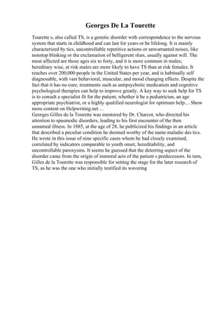 Georges De La Tourette
Tourette s, also called TS, is a genetic disorder with correspondence to the nervous
system that starts in childhood and can last for years or be lifelong. It is mainly
characterized by tics, uncontrollable repetitive actions or unwarranted noises, like
nonstop blinking or the exclamation of belligerent slurs, usually against will. The
most affected are those ages six to forty, and it is more common in males;
hereditary wise, at risk males are more likely to have TS than at risk females. It
reaches over 200,000 people in the United States per year, and is habitually self
diagnosable, with vast behavioral, muscular, and mood changing effects. Despite the
fact that it has no cure, treatments such as antipsychotic medication and cognitive
psychological therapies can help to improve greatly. A key way to seek help for TS
is to consult a specialist fit for the patient, whether it be a pediatrician, an age
appropriate psychiatrist, or a highly qualified neurologist for optimum help.... Show
more content on Helpwriting.net ...
Georges Gilles de la Tourette was mentored by Dr. Charcot, who directed his
attention to spasmodic disorders, leading to his first encounter of the then
unnamed illness. In 1885, at the age of 28, he publicized his findings in an article
that described a peculiar condition he deemed worthy of the name maladie des tics.
He wrote in this issue of nine specific cases whom he had closely examined,
correlated by indicators comparable to youth onset, hereditability, and
uncontrollable paroxysms. It seems he guessed that the deterring aspect of the
disorder came from the origin of immoral acts of the patient s predecessors. In turn,
Gilles de la Tourette was responsible for setting the stage for the later research of
TS, as he was the one who initially testified its wavering
 