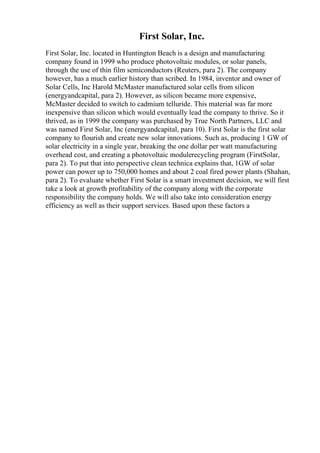 First Solar, Inc.
First Solar, Inc. located in Huntington Beach is a design and manufacturing
company found in 1999 who produce photovoltaic modules, or solar panels,
through the use of thin film semiconductors (Reuters, para 2). The company
however, has a much earlier history than scribed. In 1984, inventor and owner of
Solar Cells, Inc Harold McMaster manufactured solar cells from silicon
(energyandcapital, para 2). However, as silicon became more expensive,
McMaster decided to switch to cadmium telluride. This material was far more
inexpensive than silicon which would eventually lead the company to thrive. So it
thrived, as in 1999 the company was purchased by True North Partners, LLC and
was named First Solar, Inc (energyandcapital, para 10). First Solar is the first solar
company to flourish and create new solar innovations. Such as, producing 1 GW of
solar electricity in a single year, breaking the one dollar per watt manufacturing
overhead cost, and creating a photovoltaic modulerecycling program (FirstSolar,
para 2). To put that into perspective clean technica explains that, 1GW of solar
power can power up to 750,000 homes and about 2 coal fired power plants (Shahan,
para 2). To evaluate whether First Solar is a smart investment decision, we will first
take a look at growth profitability of the company along with the corporate
responsibility the company holds. We will also take into consideration energy
efficiency as well as their support services. Based upon these factors a
 