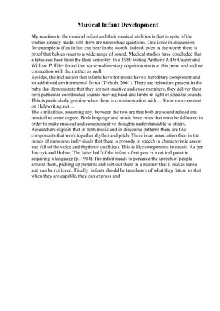 Musical Infant Development
My reaction to the musical infant and their musical abilities is that in spite of the
studies already made, still there are unresolved questions. One issue in discussion
for example is if an infant can hear in the womb. Indeed, even in the womb there is
proof that babies react to a wide range of sound. Medical studies have concluded that
a fetus can hear from the third semester. In a 1980 testing Anthony J. De Casper and
William P. Fifer found that some rudimentary cognition starts at this point and a close
connection with the mother as well.
Besides, the inclination that infants have for music have a hereditary component and
an additional environmental factor (Trehub, 2001). There are behaviors present in the
baby that demonstrate that they are not inactive audience members, they deliver their
own particular coordinated sounds moving head and limbs in light of specific sounds.
This is particularly genuine when there is communication with ... Show more content
on Helpwriting.net ...
The similarities, assuming any, between the two are that both are sound related and
musical to some degree. Both language and music have rules that must be followed in
order to make musical and communicative thoughts understandable to others.
Researchers explain that in both music and in discourse patterns there are two
components that work together rhythm and pitch. There is an association then in the
minds of numerous individuals that there is prosody in speech (a characteristic ascent
and fall of the voice and rhythmic qualities). This is like components in music. As per
Jusczyk and Hohne, The latter half of the infant s first year is a critical point in
acquiring a language (p. 1984).The infant needs to perceive the speech of people
around them, picking up patterns and sort out them in a manner that it makes sense
and can be retrieved. Finally, infants should be translators of what they listen, so that
when they are capable, they can express and
 
