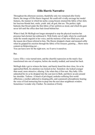 Ellis Harris Narrative
Throughout the afternoon sessions, thankfully only two remained after Emily
Harris, the image of Ellis Harris lingered. He could still vividly envisage her model
features, the manner in which her perky young breasts strained the fabric of her shirt,
her luscious blonde hair, smile, youth. and, oh god, that ass. The perfect, tight
buttocks that flexed under the thin fabric of her uniform as stood, and which his gaze
never left until the office door had closed behind her.
When it had, Dr McHugh not longer attempted to stop the physical reaction her
presence had elicited, but embraced it. With Emily out of sight, where he could push
aside the sounds anguish in her voice, and the memory of her tear filled eyes, and
the reason she d been referred to him, The Doctor dropped a hand, and moaned softly
when he gripped his erection through the fabric of his trousers, granting ... Show more
content on Helpwriting.net ...
You can leave now for the night now, we ll serve it ourselves.
But.
Leave. Ellis s voice turned stern, and the cheerful expression on the maid s face
transformed into one of surprise, before she meekly nodded, and turned her back.
McHugh didn t get to witness the latter, and barely heard the door close, for as he
approached Beth, his attention was locked on her. Somehow she looked younger
than usual, more attractive, alluring. Like when they d first met. Hey baby. Ellis
unknotted his tie as he dropped into the seat next to Beth, and threw an arm around
her shoulder. Tedious. A bunch of privileged, assholes suffering first world
afflictions; a mother addicted to sleeping pills, and a paranoid schizophrenic hearing
the voice of God instructing him to peep into the next door neighbours window.
Sometimes I wonder why I bother. No mention of Emily
 