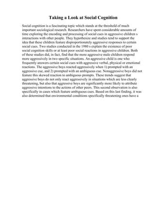 Taking a Look at Social Cognition
Social cognition is a fascinating topic which stands at the threshold of much
important sociological research. Researchers have spent considerable amounts of
time exploring the encoding and processing of social cues in aggressive children s
interactions with other people. They hypothesize and studies tend to support the
idea that these children feature disproportionately aggressive responses to certain
social cues. Two studies conducted in the 1980 s explain the existence of poor
social cognition skills or at least poor social reactions in aggressive children. Both
of these studies did, in fact, find that the more aggressive male children respond
more aggressively in two specific situations. An aggressive child is one who
frequently answers certain social cues with aggressive verbal, physical or emotional
reactions. The aggressive boys reacted aggressively when 1) prompted with an
aggressive cue, and 2) prompted with an ambiguous cue. Nonaggressive boys did not
feature this skewed reaction to ambiguous prompts. These trends suggest that
aggressive boys do not only react aggressively in situations which are less clearly
threatening, but also that aggressive boys are significantly more likely to attribute
aggressive intentions to the actions of other peers. This second observation is also
specifically in cases which feature ambiguous cues. Based on this last finding, it was
also determined that environmental conditions specifically threatening ones have a
 
