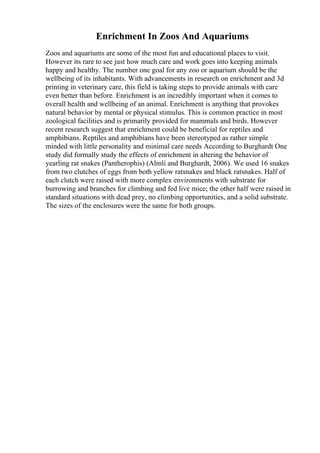 Enrichment In Zoos And Aquariums
Zoos and aquariums are some of the most fun and educational places to visit.
However its rare to see just how much care and work goes into keeping animals
happy and healthy. The number one goal for any zoo or aquarium should be the
wellbeing of its inhabitants. With advancements in research on enrichment and 3d
printing in veterinary care, this field is taking steps to provide animals with care
even better than before. Enrichment is an incredibly important when it comes to
overall health and wellbeing of an animal. Enrichment is anything that provokes
natural behavior by mental or physical stimulus. This is common practice in most
zoological facilities and is primarily provided for mammals and birds. However
recent research suggest that enrichment could be beneficial for reptiles and
amphibians. Reptiles and amphibians have been stereotyped as rather simple
minded with little personality and minimal care needs According to Burghardt One
study did formally study the effects of enrichment in altering the behavior of
yearling rat snakes (Pantherophis) (Almli and Burghardt, 2006). We used 16 snakes
from two clutches of eggs from both yellow ratsnakes and black ratsnakes. Half of
each clutch were raised with more complex environments with substrate for
burrowing and branches for climbing and fed live mice; the other half were raised in
standard situations with dead prey, no climbing opportunities, and a solid substrate.
The sizes of the enclosures were the same for both groups.
 