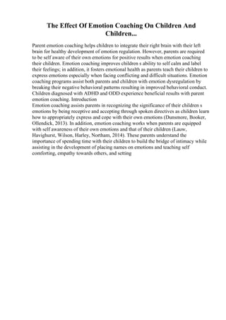 The Effect Of Emotion Coaching On Children And
Children...
Parent emotion coaching helps children to integrate their right brain with their left
brain for healthy development of emotion regulation. However, parents are required
to be self aware of their own emotions for positive results when emotion coaching
their children. Emotion coaching improves children s ability to self calm and label
their feelings; in addition, it fosters emotional health as parents teach their children to
express emotions especially when facing conflicting and difficult situations. Emotion
coaching programs assist both parents and children with emotion dysregulation by
breaking their negative behavioral patterns resulting in improved behavioral conduct.
Children diagnosed with ADHD and ODD experience beneficial results with parent
emotion coaching. Introduction
Emotion coaching assists parents in recognizing the significance of their children s
emotions by being receptive and accepting through spoken directives as children learn
how to appropriately express and cope with their own emotions (Dunsmore, Booker,
Ollendick, 2013). In addition, emotion coaching works when parents are equipped
with self awareness of their own emotions and that of their children (Lauw,
Havighurst, Wilson, Harley, Northam, 2014). These parents understand the
importance of spending time with their children to build the bridge of intimacy while
assisting in the development of placing names on emotions and teaching self
comforting, empathy towards others, and setting
 