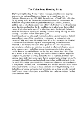 The Columbine Shooting Essay
The Columbine Shooting A little over two years ago, one of the worst tragedies
concerning our nation s children was playing out in a small rural town in
Colorado. The date was April 20, 1999; the anniversary of Adolf Hitler s Birthday,
for any history buffs. But for everyone else the day started out like any other. In
Jefferson County (often mistakenly reported as being in Littleton), Colorado,
children went to school and parents went off to work. Neither was overly concerned
about the other, or about how the day would go, but in a few hours, that would all
change. Kleboldharris also went off to school that fateful day in April. Only they
knew that this day was anything but ordinary. This was the day that they had been
waiting... Show more content on Helpwriting.net ...
Even though there was a thorough investigation, there are many questions that still
surround this tragedy. What caused these two teenagers to go to such drastic
measures? Why was no one able to stop them? Were there any signs that this kind
of destruction was in the making? But, more importantly, what has been the
aftermath of this horrible massacre? These questions don t have any definite
answers, but speculations are more than abundant. In what was to become known
as the basement tapes , kleboldharris gave the most revealing insight into their
psyche. In these tapes kleboldharris say that they were natural born killers. If we
are to be held to this kind of thinking then we are to believe that some people are
just plain evil, and there is nothing that can be done to stop them. But there were
warning signs. And with warning signs, there is an opportunity for intervention. The
most easily identifiable accomplice in hardening the hearts of kleboldharris lies in
the media. From video games to movies, violence and callousness towards violence
is everywhere. The shock jock , Howard Stern, was the most distasteful of the crowd.
Immediately after the shootings he made comments about the girls running out of
Columbine, screaming and waving their arms in the air, as being sexy. He claimed
that if he was going to shoot them, he would first have had sex with them. He also
made comments about
 