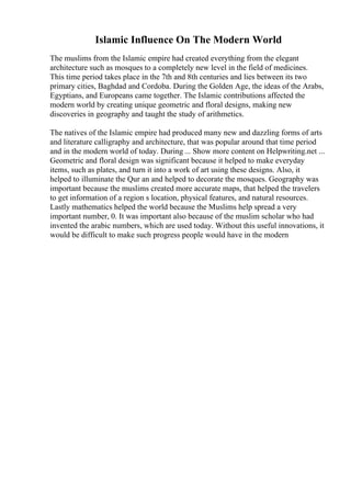 Islamic Influence On The Modern World
The muslims from the Islamic empire had created everything from the elegant
architecture such as mosques to a completely new level in the field of medicines.
This time period takes place in the 7th and 8th centuries and lies between its two
primary cities, Baghdad and Cordoba. During the Golden Age, the ideas of the Arabs,
Egyptians, and Europeans came together. The Islamic contributions affected the
modern world by creating unique geometric and floral designs, making new
discoveries in geography and taught the study of arithmetics.
The natives of the Islamic empire had produced many new and dazzling forms of arts
and literature calligraphy and architecture, that was popular around that time period
and in the modern world of today. During ... Show more content on Helpwriting.net ...
Geometric and floral design was significant because it helped to make everyday
items, such as plates, and turn it into a work of art using these designs. Also, it
helped to illuminate the Qur an and helped to decorate the mosques. Geography was
important because the muslims created more accurate maps, that helped the travelers
to get information of a region s location, physical features, and natural resources.
Lastly mathematics helped the world because the Muslims help spread a very
important number, 0. It was important also because of the muslim scholar who had
invented the arabic numbers, which are used today. Without this useful innovations, it
would be difficult to make such progress people would have in the modern
 