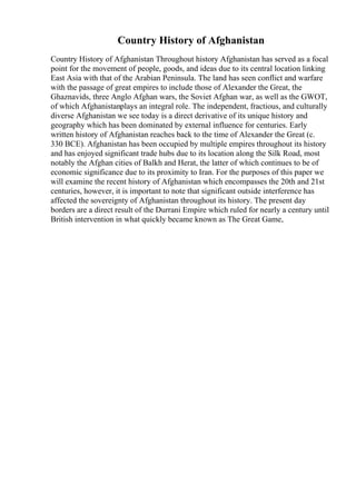 Country History of Afghanistan
Country History of Afghanistan Throughout history Afghanistan has served as a focal
point for the movement of people, goods, and ideas due to its central location linking
East Asia with that of the Arabian Peninsula. The land has seen conflict and warfare
with the passage of great empires to include those of Alexander the Great, the
Ghaznavids, three Anglo Afghan wars, the Soviet Afghan war, as well as the GWOT,
of which Afghanistanplays an integral role. The independent, fractious, and culturally
diverse Afghanistan we see today is a direct derivative of its unique history and
geography which has been dominated by external influence for centuries. Early
written history of Afghanistan reaches back to the time of Alexander the Great (c.
330 BCE). Afghanistan has been occupied by multiple empires throughout its history
and has enjoyed significant trade hubs due to its location along the Silk Road, most
notably the Afghan cities of Balkh and Herat, the latter of which continues to be of
economic significance due to its proximity to Iran. For the purposes of this paper we
will examine the recent history of Afghanistan which encompasses the 20th and 21st
centuries, however, it is important to note that significant outside interference has
affected the sovereignty of Afghanistan throughout its history. The present day
borders are a direct result of the Durrani Empire which ruled for nearly a century until
British intervention in what quickly became known as The Great Game,
 