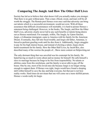 Comparing The Jungle And How The Other Half Lives
Society has led us to believe that what doesn t kill you actually makes you stronger.
That there is no gain without pain. That a man s blood, sweat, and tears will be all
worth the struggle. The Roman poet Horace even once said that adversity can bring
out talents which in a successful environment, would not exist. With all these
assurances that difficult circumstances will meritable, it is hard to picture Horace s
statement being challenged. However, in the books, The Jungle, and How the Other
Half Lives, adversity clearly never led to any such benefits or talents being drawn
out as Horace mentioned. For example, within, The Jungle, by Upton Sinclair,
Jurgis, a Lithuanian immigrant, came to America with his family for the American
Dream. Eventually, they fall into fiscal trouble, and Jurgis old father, Antennas, is
forced to perform grueling work until he dies from it. Additionally, Jurgis struggles
to pay for his high interest house, and instead of eliciting a talent, Jurgis elicits
harsh resentment for his family. How the Other Half Lives, by Jacob Riis, also
described many of the worries the people of... Show more content on Helpwriting.net
...
The only dormant thing that was unveiled was his contempt for his family. He
hated having so much to worry about and no money for himself. He calls himself a
slave to marriage because he longs to be free from responsibility. No talents or
abilities came from this misfortune, and the family is never able to pay off the
house. One by one, most of his loved ones die because Jurgis is no longer strong
enough to support them. If Horace was right, Jurgis would have found a sleeping
skill within himself to save the day and help everyone, but that just is not how
reality works. Hard times do not mean that one will come out a more skillful person.
Horace s words really let Jurgis
 