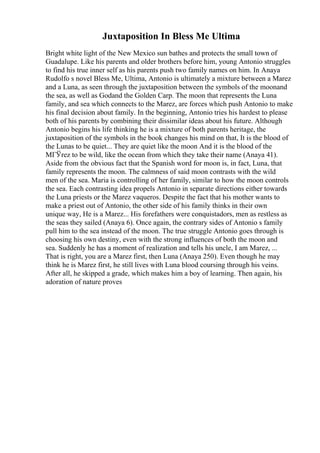 Juxtaposition In Bless Me Ultima
Bright white light of the New Mexico sun bathes and protects the small town of
Guadalupe. Like his parents and older brothers before him, young Antonio struggles
to find his true inner self as his parents push two family names on him. In Anaya
Rudolfo s novel Bless Me, Ultima, Antonio is ultimately a mixture between a Marez
and a Luna, as seen through the juxtaposition between the symbols of the moonand
the sea, as well as Godand the Golden Carp. The moon that represents the Luna
family, and sea which connects to the Marez, are forces which push Antonio to make
his final decision about family. In the beginning, Antonio tries his hardest to please
both of his parents by combining their dissimilar ideas about his future. Although
Antonio begins his life thinking he is a mixture of both parents heritage, the
juxtaposition of the symbols in the book changes his mind on that, It is the blood of
the Lunas to be quiet... They are quiet like the moon And it is the blood of the
MГЎrez to be wild, like the ocean from which they take their name (Anaya 41).
Aside from the obvious fact that the Spanish word for moon is, in fact, Luna, that
family represents the moon. The calmness of said moon contrasts with the wild
men of the sea. Maria is controlling of her family, similar to how the moon controls
the sea. Each contrasting idea propels Antonio in separate directions either towards
the Luna priests or the Marez vaqueros. Despite the fact that his mother wants to
make a priest out of Antonio, the other side of his family thinks in their own
unique way, He is a Marez... His forefathers were conquistadors, men as restless as
the seas they sailed (Anaya 6). Once again, the contrary sides of Antonio s family
pull him to the sea instead of the moon. The true struggle Antonio goes through is
choosing his own destiny, even with the strong influences of both the moon and
sea. Suddenly he has a moment of realization and tells his uncle, I am Marez, ...
That is right, you are a Marez first, then Luna (Anaya 250). Even though he may
think he is Marez first, he still lives with Luna blood coursing through his veins.
After all, he skipped a grade, which makes him a boy of learning. Then again, his
adoration of nature proves
 
