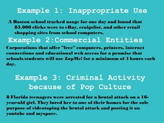 Example 1: Inappropriate Use
A Boston school tracked usage for one day and found that
  85,000 clicks were to eBay, craigslist, and other retail
  shopping sites from school computers.
Example 2:Commercial Entities
Corporations that offer "free" computers, printers, internet
connections and educational web access for a promise that
schools/students will use ZapMe! for a minimum of 4 hours each
day.


   Example 3: Criminal Activity
      because of Pop Culture
8 Florida teenagers were arrested for a brutal attack on a 16-
year-old girl. They lured her to one of their homes for the sole
purpose of videotaping the brutal attack and posting it on
youtube and myspace.
 