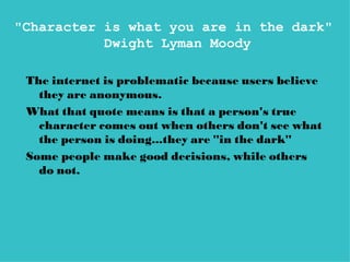 "Character is what you are in the dark"
           Dwight Lyman Moody

 The internet is problematic because users believe
   they are anonymous.
 What that quote means is that a person's true
   character comes out when others don't see what
   the person is doing...they are "in the dark"
 Some people make good decisions, while others
   do not.
 