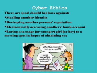 Cyber Ethics
There are (and should be) laws against:
•Stealing another identity
•Destroying another persons' reputation
•Electronically accessing anothers' bank account
•Luring a teenage (or younger) girl (or boy) to a
meeting spot in hopes of obtaining sex
 