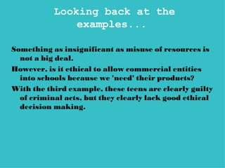 Looking back at the
               examples...

Something as insignificant as misuse of resources is
  not a big deal.
However, is it ethical to allow commercial entities
  into schools because we 'need' their products?
With the third example, these teens are clearly guilty
  of criminal acts, but they clearly lack good ethical
  decision making.
 