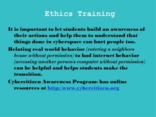 Ethics Training
It is important to let students build an awareness of
   their actions and help them to understand that
   things done in cyberspace can hurt people too.
Relating real world behavior (entering a neighbors
   house without permission) to bad internet behavior
   (accessing another person's computer without permission)
   can be helpful and helps students make the
   transition.
Cybercitizen Awareness Program- has online
   resources at http://www.cybercitizen.org
 
