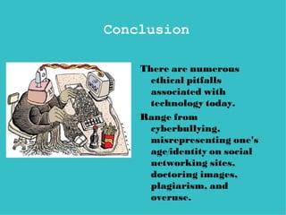 Conclusion

    There are numerous
      ethical pitfalls
      associated with
      technology today.
    Range from
      cyberbullying,
      misrepresenting one's
      age/identity on social
      networking sites,
      doctoring images,
      plagiarism, and
      overuse.
 