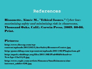 References
Bissonette, Aimée M.. "Ethical Issues." Cyber law:
maximizing safety and minimizing risk in classrooms.
Thousand Oaks, Calif.: Corwin Press, 2009. 80-86.
Print.


Pictures:
http://www.theeap.com/wp-
content/uploads/2012/05/CyberSafetyResourceCenter.jpg
http://gamezblog.com/wp-content/uploads/2011/02/Plagiarism.gif
http://mpsit.edublogs.org/files/2011/08/iPad-OldSchool-vs-
NewAge-13n34y9.jpg
http://www.cagle.com/artists/Simanca/Smallsimanca/sim-
internet_addict420.jpg
 