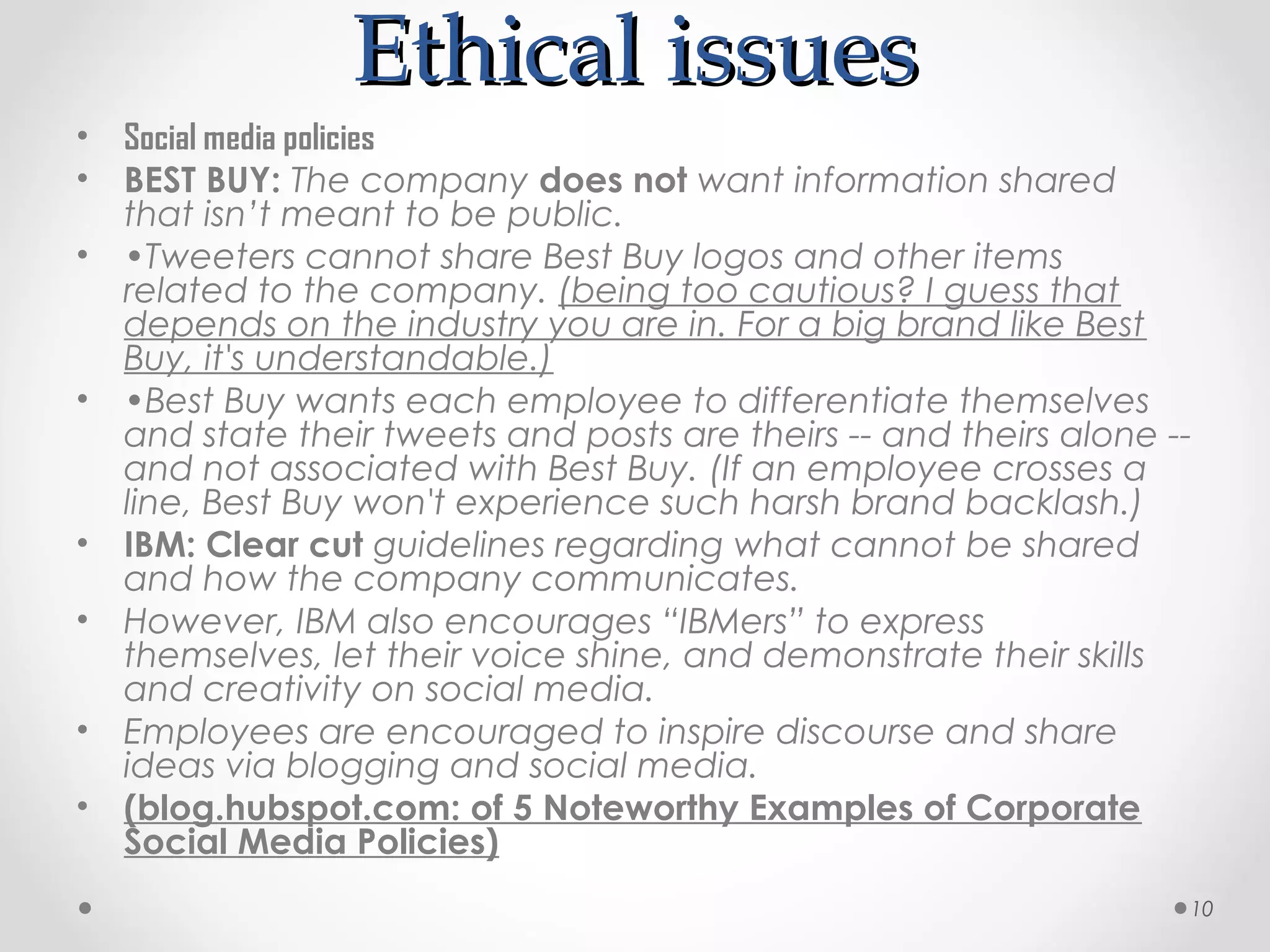 Ethical issues
•   Social media policies
•   BEST BUY: The company does not want information shared
    that isn’t meant to be public.
•   •Tweeters cannot share Best Buy logos and other items
    related to the company. (being too cautious? I guess that
    depends on the industry you are in. For a big brand like Best
    Buy, it's understandable.)
•   •Best Buy wants each employee to differentiate themselves
    and state their tweets and posts are theirs -- and theirs alone --
    and not associated with Best Buy. (If an employee crosses a
    line, Best Buy won't experience such harsh brand backlash.)
•   IBM: Clear cut guidelines regarding what cannot be shared
    and how the company communicates.
•   However, IBM also encourages “IBMers” to express
    themselves, let their voice shine, and demonstrate their skills
    and creativity on social media.
•   Employees are encouraged to inspire discourse and share
    ideas via blogging and social media.
•   (blog.hubspot.com: of 5 Noteworthy Examples of Corporate
    Social Media Policies)
                                                                     10
 
