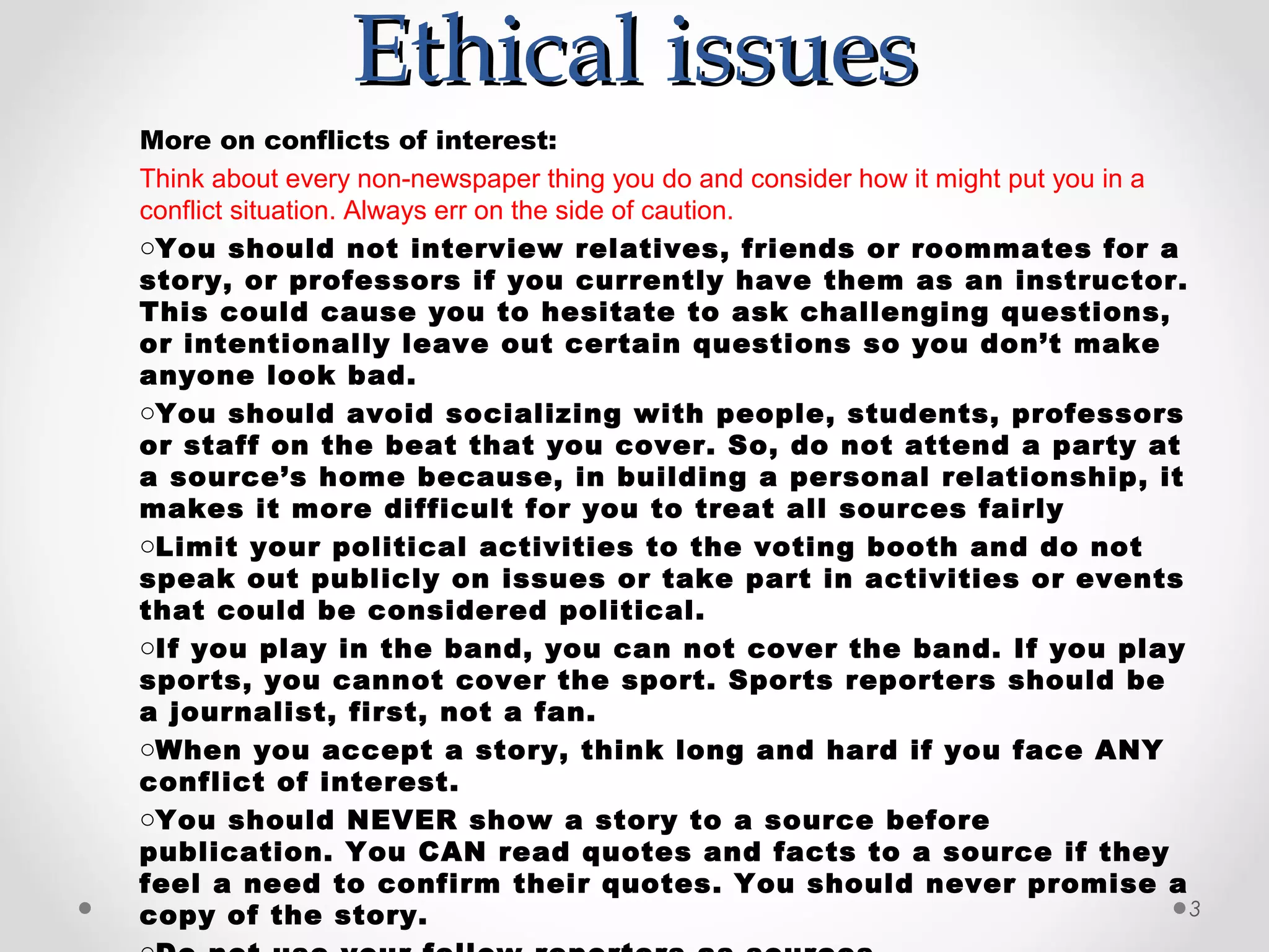 Ethical issues
More on conflicts of interest:
Think about every non-newspaper thing you do and consider how it might put you in a
conflict situation. Always err on the side of caution.
oYou should not interview relatives, friends or roommates for a
story, or professors if you currently have them as an instructor.
This could cause you to hesitate to ask challenging questions,
or intentionally leave out certain questions so you don’t make
anyone look bad.
oYou should avoid socializing with people, students, professors
or staff on the beat that you cover. So, do not attend a party at
a source’s home because, in building a personal relationship, it
makes it more difficult for you to treat all sources fairly
oLimit your political activities to the voting booth and do not
speak out publicly on issues or take part in activities or events
that could be considered political.
oIf you play in the band, you can not cover the band. If you play
sports, you cannot cover the sport. Sports reporters should be
a journalist, first, not a fan.
oWhen you accept a story, think long and hard if you face ANY
conflict of interest.
oYou should NEVER show a story to a source before
publication. You CAN read quotes and facts to a source if they
feel a need to confirm their quotes. You should never promise a
copy of the story.                                                                  3
 