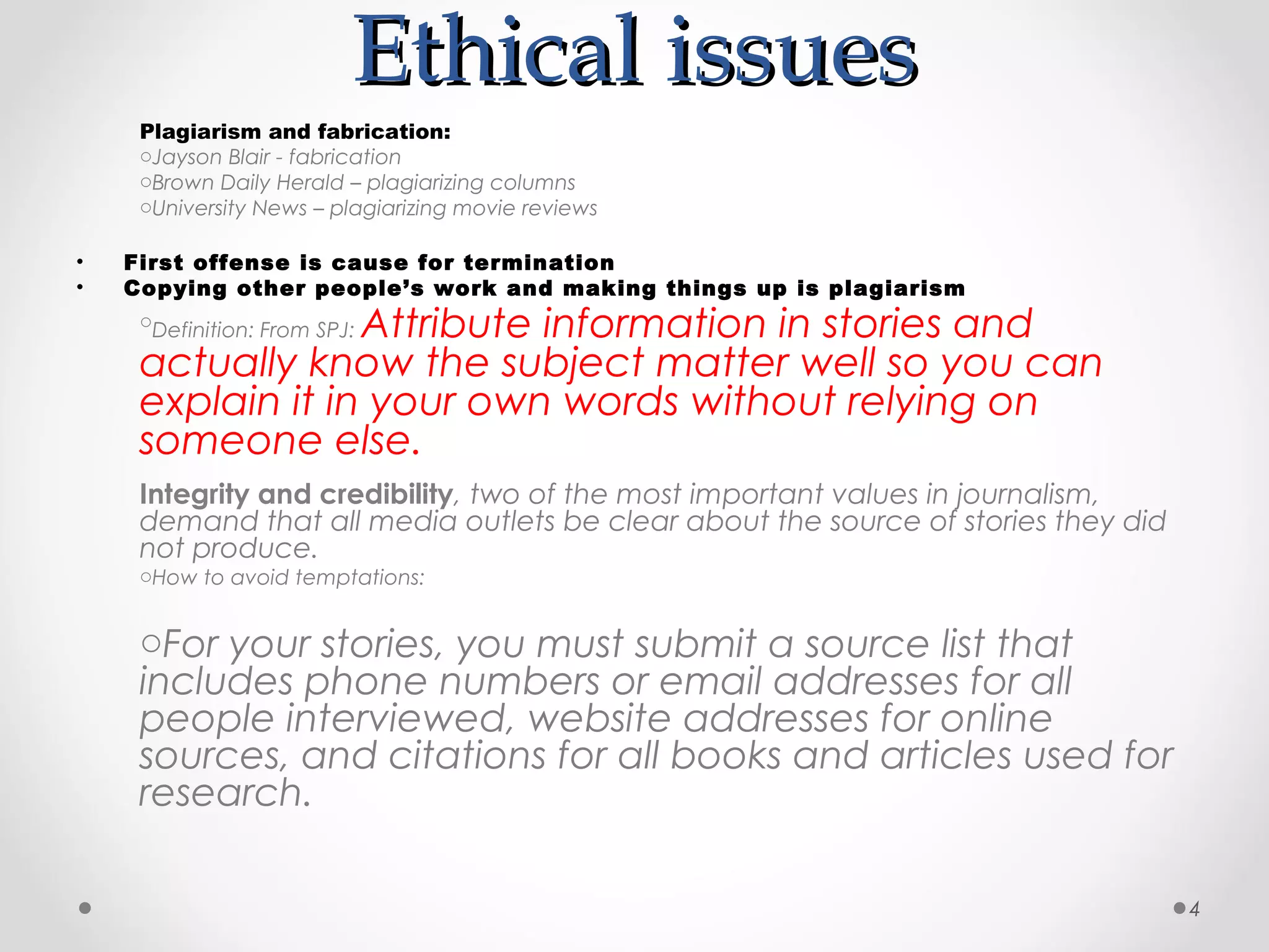 Ethical issues
     Plagiarism and fabrication:
     oJayson Blair - fabrication
     oBrown Daily Herald – plagiarizing columns
     oUniversity News – plagiarizing movie reviews

•   First offense is cause for termination
•   Copying other people’s work and making things up is plagiarism
                  Attribute information in stories and
     oDefinition: From SPJ:

     actually know the subject matter well so you can
     explain it in your own words without relying on
     someone else.
     Integrity and credibility, two of the most important values in journalism,
     demand that all media outlets be clear about the source of stories they did
     not produce.
     oHow to avoid temptations:


     oFor your stories, you must submit a source list that
     includes phone numbers or email addresses for all
     people interviewed, website addresses for online
     sources, and citations for all books and articles used for
     research.

                                                                                   4
 