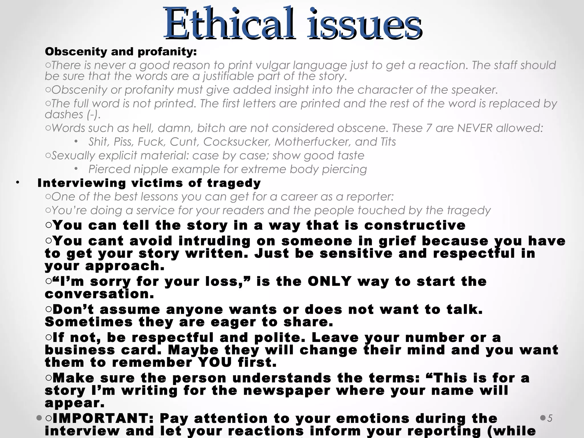 Ethical issues
     Obscenity and profanity:
     oThere is never a good reason to print vulgar language just to get a reaction. The staff should
     be sure that the words are a justifiable part of the story.
     oObscenity or profanity must give added insight into the character of the speaker.
     oThe full word is not printed. The first letters are printed and the rest of the word is replaced by
     dashes (-).
     oWords such as hell, damn, bitch are not considered obscene. These 7 are NEVER allowed:
          • Shit, Piss, Fuck, Cunt, Cocksucker, Motherfucker, and Tits
     oSexually explicit material: case by case; show good taste
          • Pierced nipple example for extreme body piercing
•   Interviewing victims of tragedy
     oOne of the best lessons you can get for a career as a reporter:
     oYou’re doing a service for your readers and the people touched by the tragedy
     oYou can tell the story in a way that is constructive
     oYou cant avoid intruding on someone in grief because you have
     to get your story written. Just be sensitive and respectful in
     your approach.
     o“I’m sorry for your loss,” is the ONLY way to start the
     conversation.
     oDon’t assume anyone wants or does not want to talk.
     Sometimes they are eager to share.
     oIf not, be respectful and polite. Leave your number or a
     business card. Maybe they will change their mind and you want
     them to remember YOU first.
     oMake sure the person understands the terms: “This is for a
     story I’m writing for the newspaper where your name will
     appear.
     oIMPORTANT: Pay attention to your emotions during the          5
     interview and let your reactions inform your reporting (while
 