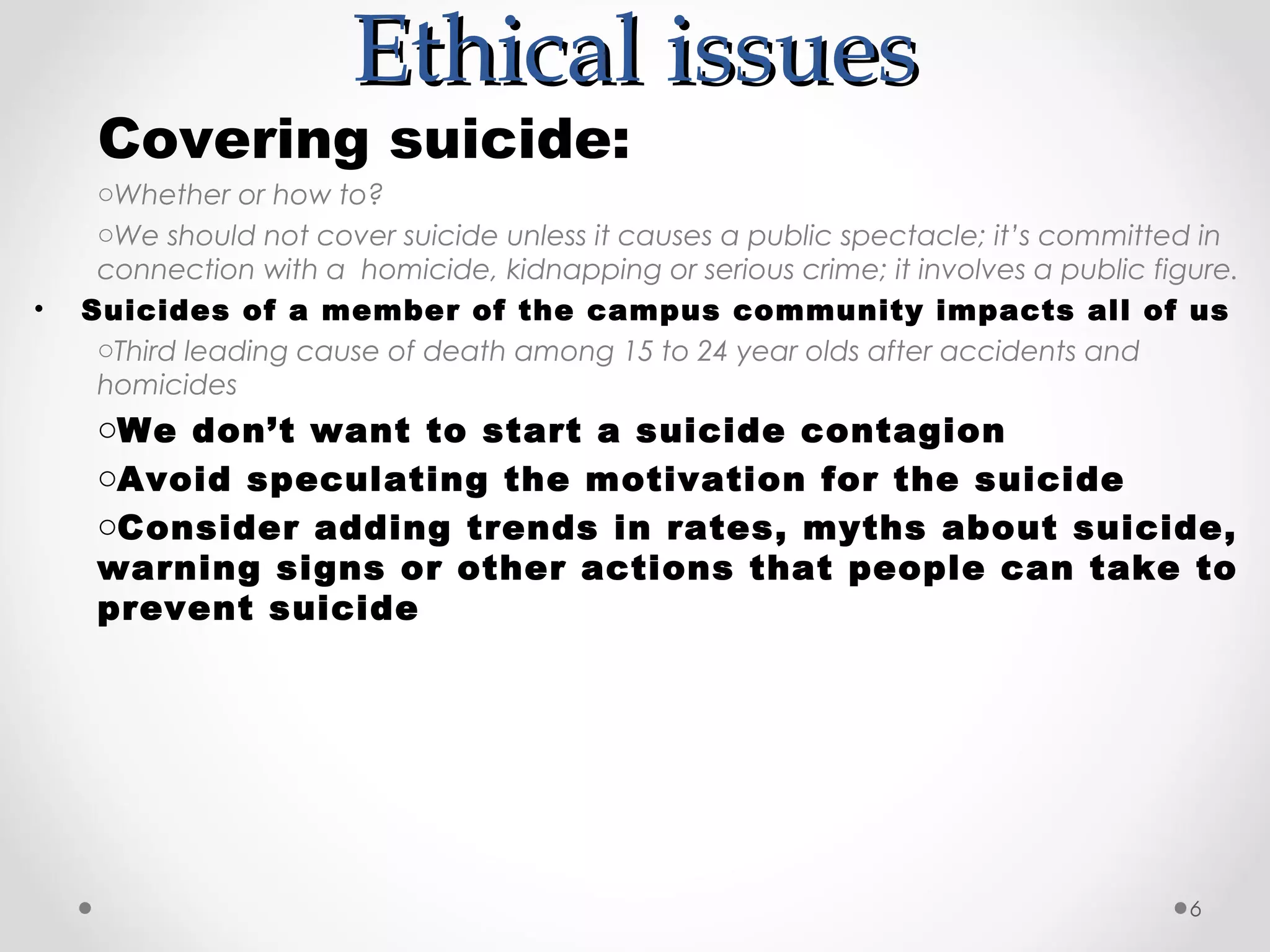 Ethical issues
     Covering suicide:
     oWhether or how to?
     oWe should not cover suicide unless it causes a public spectacle; it’s committed in
     connection with a homicide, kidnapping or serious crime; it involves a public figure.
•   Suicides of a member of the campus community impacts all of us
     oThird leading cause of death among 15 to 24 year olds after accidents and
     homicides
     oWe don’t want to start a suicide contagion
     oAvoid speculating the motivation for the suicide
     oConsider adding trends in rates, myths about suicide,
     warning signs or other actions that people can take to
     prevent suicide




                                                                                      6
 