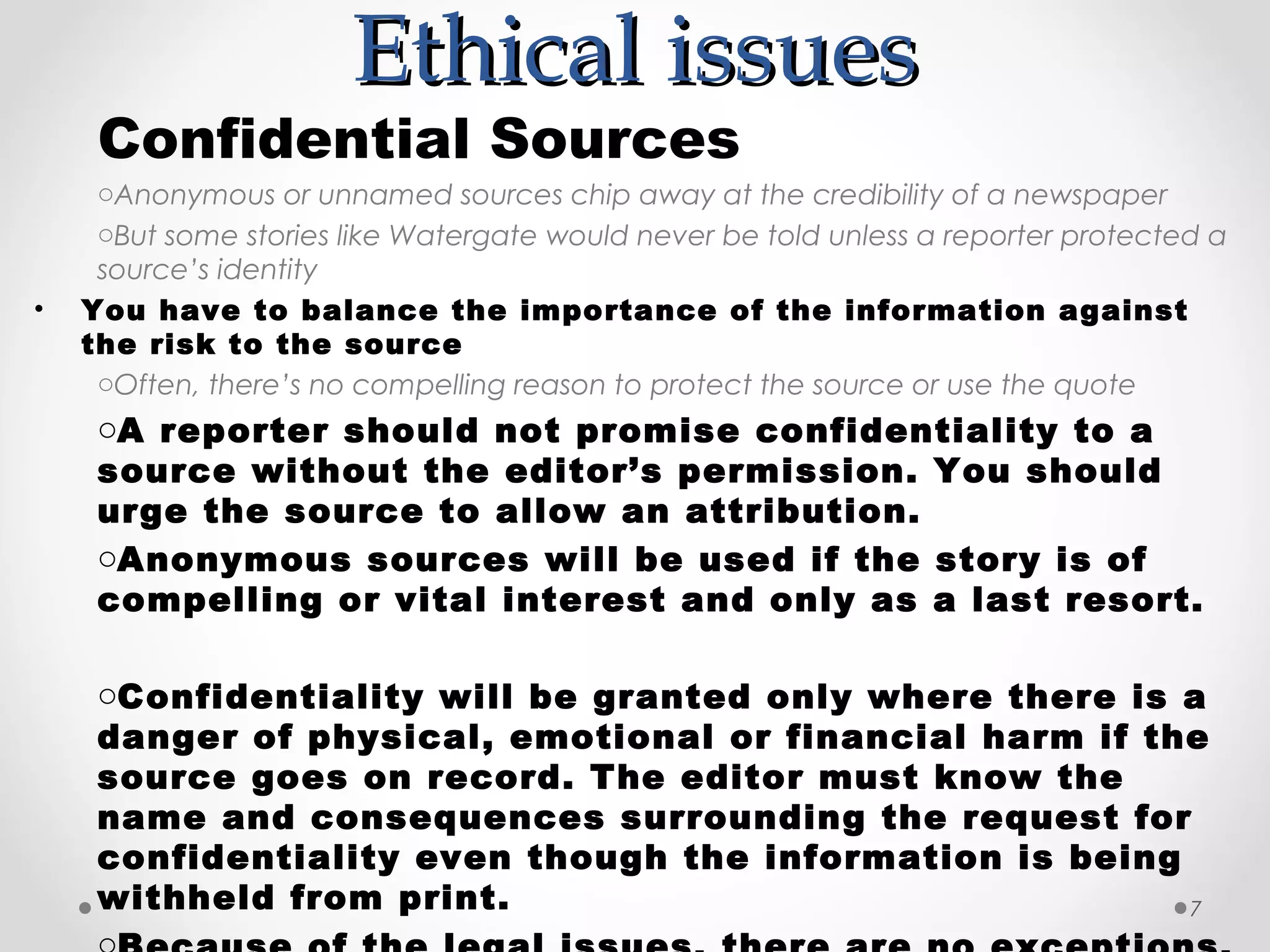 Ethical issues
     Confidential Sources
     oAnonymous or unnamed sources chip away at the credibility of a newspaper
     oBut some stories like Watergate would never be told unless a reporter protected a
     source’s identity
•   You have to balance the importance of the information against
    the risk to the source
     oOften, there’s no compelling reason to protect the source or use the quote
     oA reporter should not promise confidentiality to a
     source without the editor’s permission. You should
     urge the source to allow an attribution.
     oAnonymous sources will be used if the story is of
     compelling or vital interest and only as a last resort.

     oConfidentiality will be granted only where there is a
     danger of physical, emotional or financial harm if the
     source goes on record. The editor must know the
     name and consequences surrounding the request for
     confidentiality even though the information is being
     withheld from print.                                 7
 