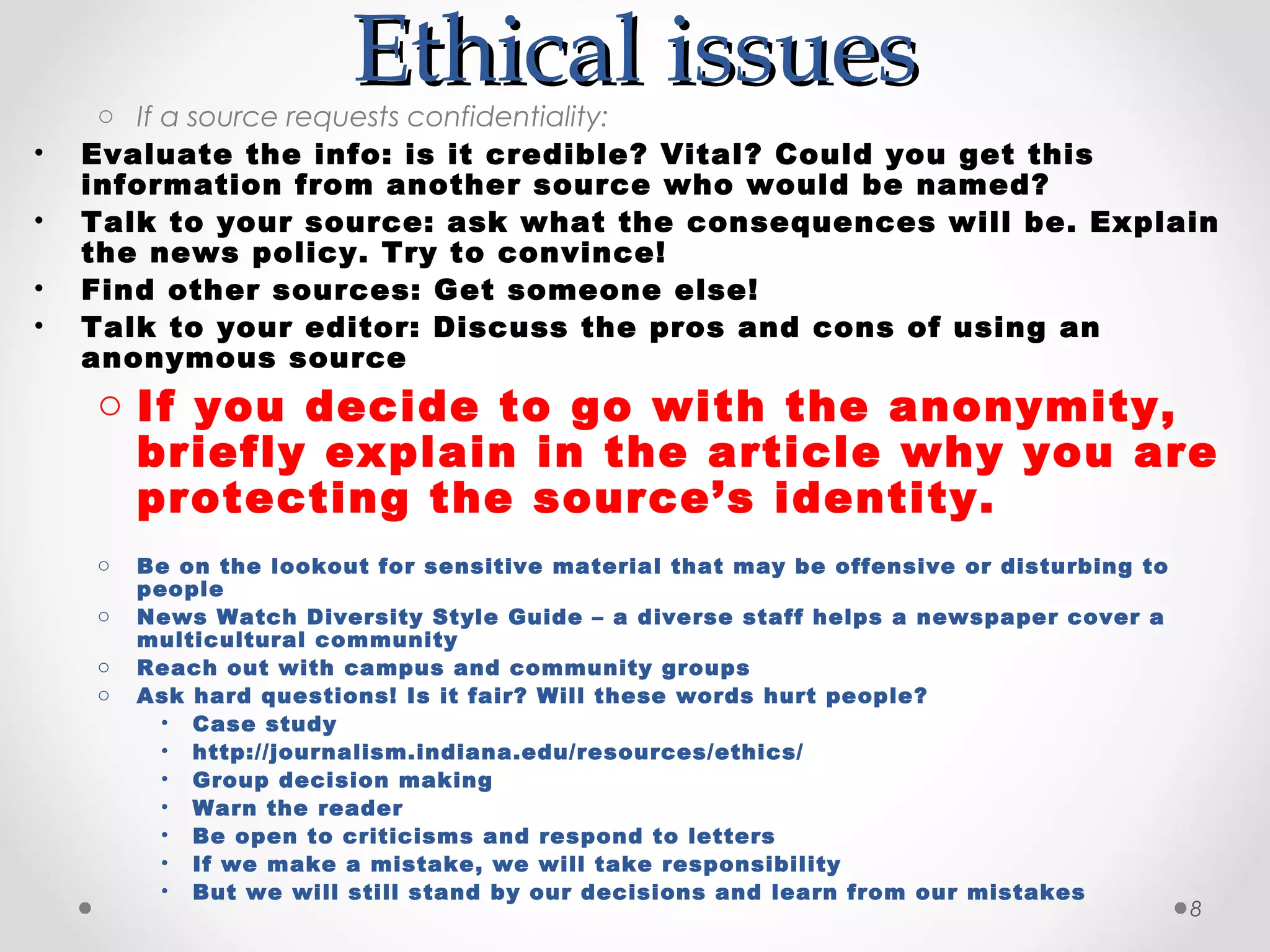 Ethical issues
     o If a source requests confidentiality:
•   Evaluate the info: is it credible? Vital? Could you get this
    information from another source who would be named?
•   Talk to your source: ask what the consequences will be. Explain
    the news policy. Try to convince!
•   Find other sources: Get someone else!
•   Talk to your editor: Discuss the pros and cons of using an
    anonymous source
    o If you decide to go with the anonymity,
      briefly explain in the article why you are
      protecting the source’s identity.
    o   Be on the lookout for sensitive material that may be offensive or disturbing to
        people
    o   News Watch Diversity Style Guide – a diverse staff helps a newspaper cover a
        multicultural community
    o   Reach out with campus and community groups
    o   Ask hard questions! Is it fair? Will these words hurt people?
          • Case study
          • http://journalism.indiana.edu/resources/ethics/
          • Group decision making
          • Warn the reader
          • Be open to criticisms and respond to letters
          • If we make a mistake, we will take responsibility
          • But we will still stand by our decisions and learn from our mistakes
                                                                                          8
 