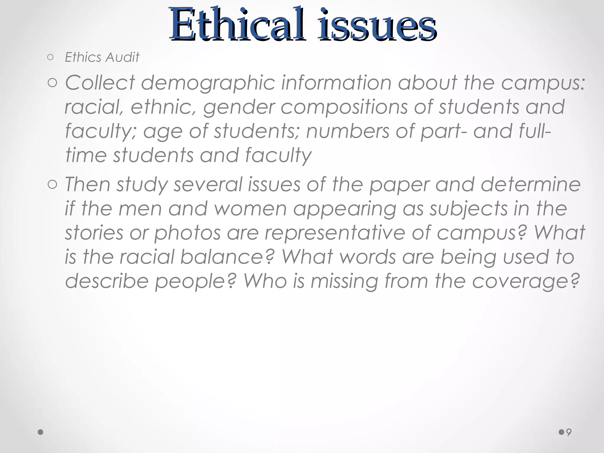 o Ethics Audit
                 Ethical issues
o Collect demographic information about the campus:
  racial, ethnic, gender compositions of students and
  faculty; age of students; numbers of part- and full-
  time students and faculty
o Then study several issues of the paper and determine
  if the men and women appearing as subjects in the
  stories or photos are representative of campus? What
  is the racial balance? What words are being used to
  describe people? Who is missing from the coverage?




                                                    9
 