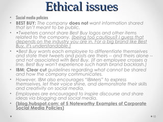 Ethical issues
•   Social media policies
•   BEST BUY: The company does not want information shared
    that isn’t meant to be public.
•   •Tweeters cannot share Best Buy logos and other items
    related to the company. (being too cautious? I guess that
    depends on the industry you are in. For a big brand like Best
    Buy, it's understandable.)
•   •Best Buy wants each employee to differentiate themselves
    and state their tweets and posts are theirs -- and theirs alone --
    and not associated with Best Buy. (If an employee crosses a
    line, Best Buy won't experience such harsh brand backlash.)
•   IBM: Clear cut guidelines regarding what cannot be shared
    and how the company communicates.
•   However, IBM also encourages “IBMers” to express
    themselves, let their voice shine, and demonstrate their skills
    and creativity on social media.
•   Employees are encouraged to inspire discourse and share
    ideas via blogging and social media.
•   (blog.hubspot.com: of 5 Noteworthy Examples of Corporate
    Social Media Policies)
                                                                     10
 
