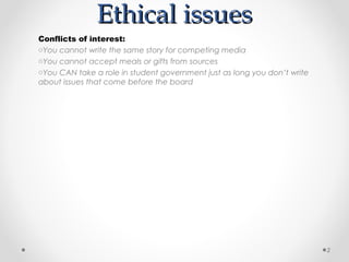 Ethical issues
Conflicts of interest:
oYou cannot write the same story for competing media
oYou cannot accept meals or gifts from sources
oYou CAN take a role in student government just as long you don’t write
about issues that come before the board




                                                                          2
 