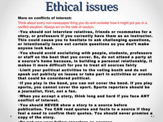 Ethical issues
More on conflicts of interest:
Think about every non-newspaper thing you do and consider how it might put you in a
conflict situation. Always err on the side of caution.
oYou should not interview relatives, friends or roommates for a
story, or professors if you currently have them as an instructor.
This could cause you to hesitate to ask challenging questions,
or intentionally leave out certain questions so you don’t make
anyone look bad.
oYou should avoid socializing with people, students, professors
or staff on the beat that you cover. So, do not attend a party at
a source’s home because, in building a personal relationship, it
makes it more difficult for you to treat all sources fairly
oLimit your political activities to the voting booth and do not
speak out publicly on issues or take part in activities or events
that could be considered political.
oIf you play in the band, you can not cover the band. If you play
sports, you cannot cover the sport. Sports reporters should be
a journalist, first, not a fan.
oWhen you accept a story, think long and hard if you face ANY
conflict of interest.
oYou should NEVER show a story to a source before
publication. You CAN read quotes and facts to a source if they
feel a need to confirm their quotes. You should never promise a
copy of the story.                                                                  3
 